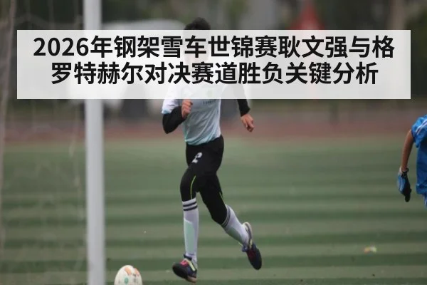 2026年钢架雪车世锦赛耿文强与格罗特赫尔对决赛道胜负关键分析