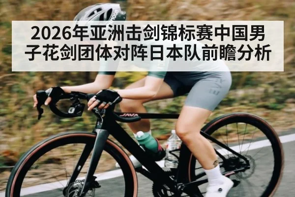 2026年亚洲击剑锦标赛中国男子花剑团体对阵日本队前瞻分析