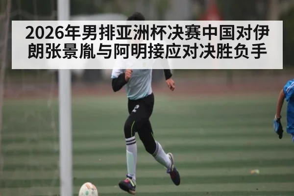2026年男排亚洲杯决赛中国对伊朗张景胤与阿明接应对决胜负手